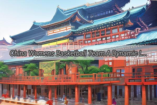 China Womens Basketball Team A Dynamic LineUp Ready to Take on the World